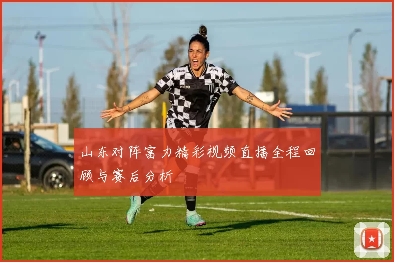 山东对阵富力精彩视频直播全程回顾与赛后分析