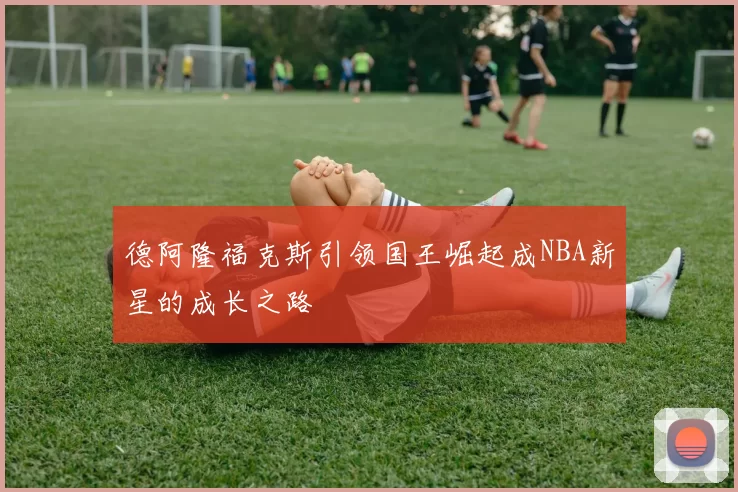 德阿隆福克斯引领国王崛起成NBA新星的成长之路