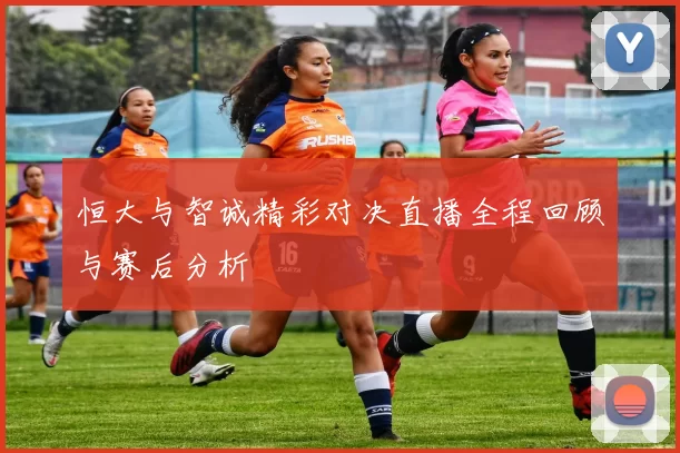 恒大与智诚精彩对决直播全程回顾与赛后分析