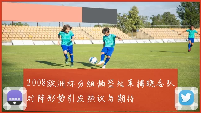 2008欧洲杯分组抽签结果揭晓各队对阵形势引发热议与期待