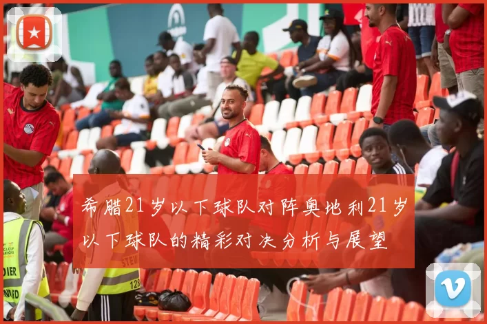 希腊21岁以下球队对阵奥地利21岁以下球队的精彩对决分析与展望