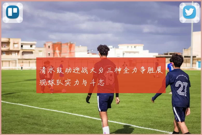 清水鼓动迎战大分三神全力争胜展现球队实力与斗志