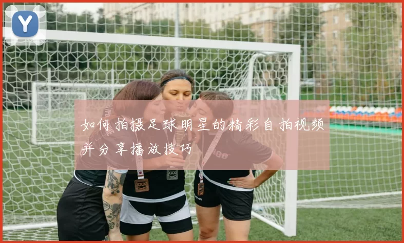 如何拍摄足球明星的精彩自拍视频并分享播放技巧