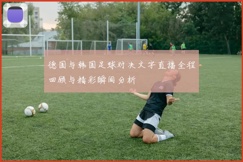 德国与韩国足球对决文字直播全程回顾与精彩瞬间分析