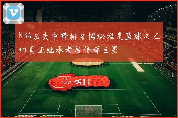 NBA历史中锋排名揭秘谁是篮球之王的真正继承者与传奇巨星