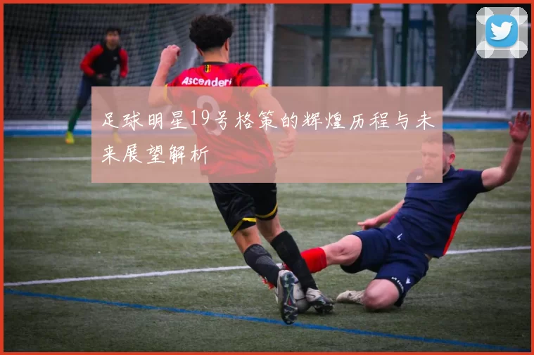 足球明星19号格策的辉煌历程与未来展望解析