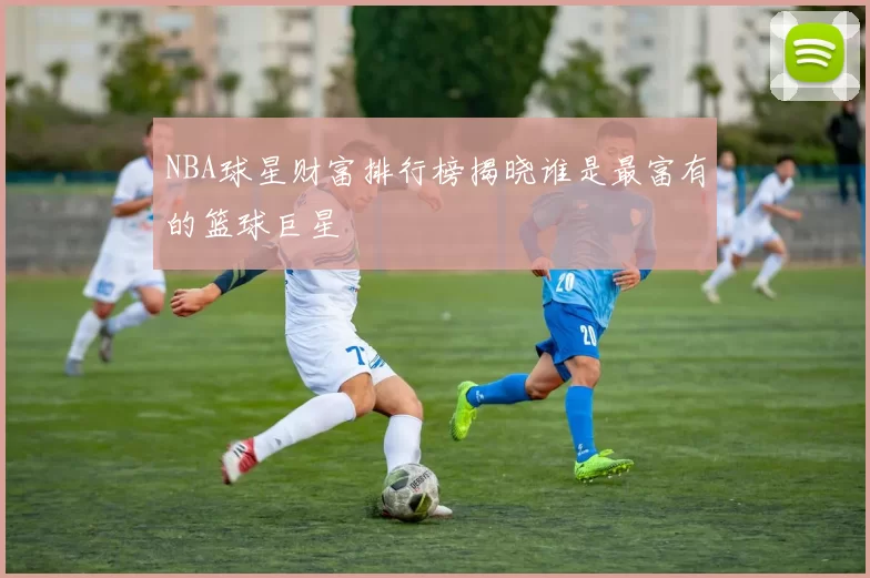 NBA球星财富排行榜揭晓谁是最富有的篮球巨星